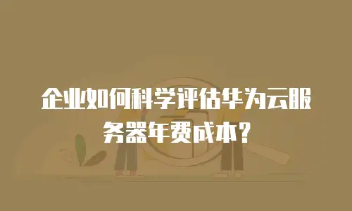 企业如何科学评估华为云服务器年费成本？