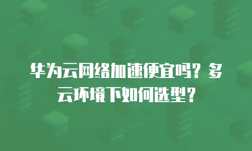 华为云网络加速便宜吗？多云环境下如何选型？