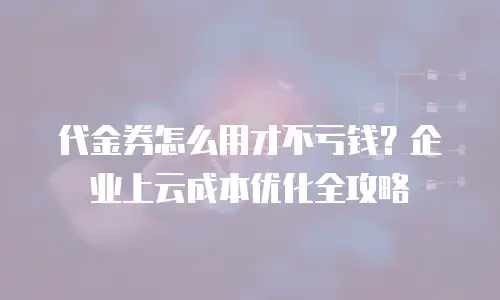 代金券怎么用才不亏钱？企业上云成本优化全攻略