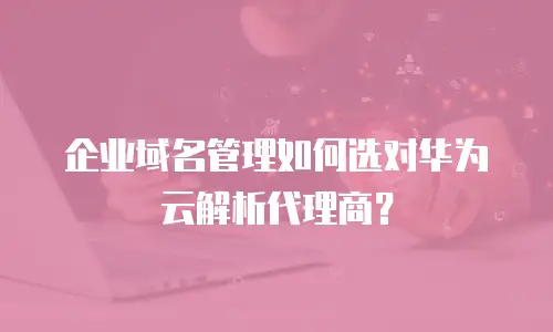企业域名管理如何选对华为云解析代理商？