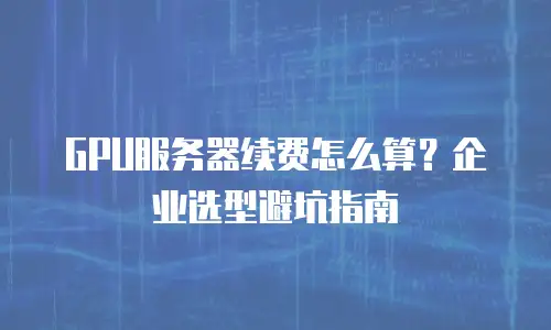 GPU服务器续费怎么算？企业选型避坑指南