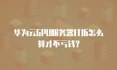 华为云GPU服务器打折怎么算才不亏钱？
