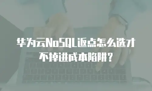 华为云NoSQL返点怎么选才不掉进成本陷阱？