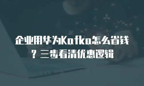 企业用华为Kafka怎么省钱？三步看清优惠逻辑