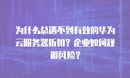 为什么总遇不到有效的华为云服务器折扣？企业如何规避风险？