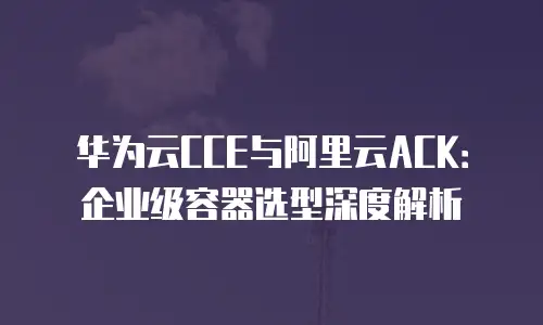 华为云CCE与阿里云ACK：企业级容器选型深度解析