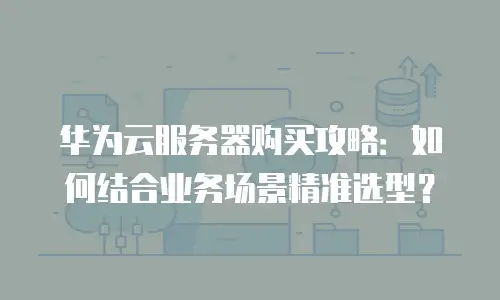华为云服务器购买攻略：如何结合业务场景精准选型？