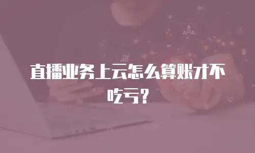 直播业务上云怎么算账才不吃亏？