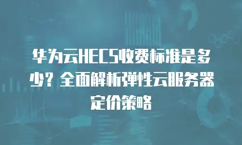 华为云HECS收费标准是多少？全面解析弹性云服务器定价策略