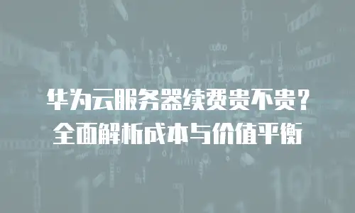 华为云服务器续费贵不贵？全面解析成本与价值平衡