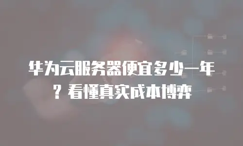 华为云服务器便宜多少一年？看懂真实成本博弈