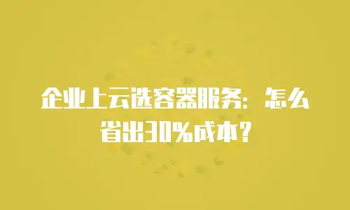 企业上云选容器服务：怎么省出30%成本？