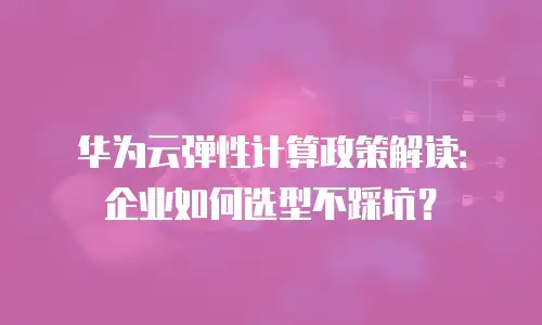 华为云弹性计算政策解读：企业如何选型不踩坑？