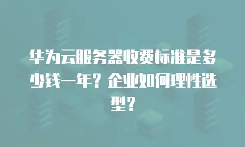 华为云服务器收费标准是多少钱一年？企业如何理性选型？