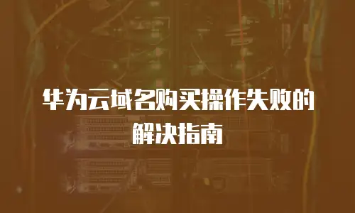 华为云域名购买操作失败的解决指南