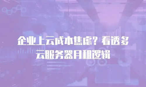 企业上云成本焦虑？看透多云服务器月租逻辑