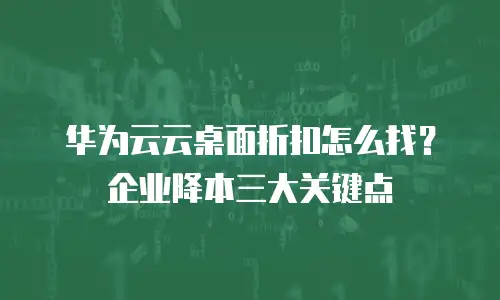 华为云云桌面折扣怎么找？企业降本三大关键点