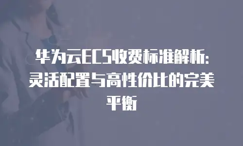 华为云ECS收费标准解析：灵活配置与高性价比的完美平衡