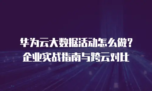 华为云大数据活动怎么做？企业实战指南与跨云对比