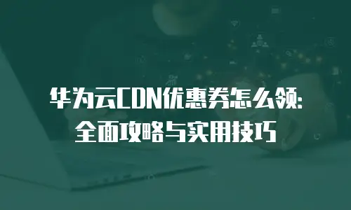 华为云CDN优惠券怎么领：全面攻略与实用技巧