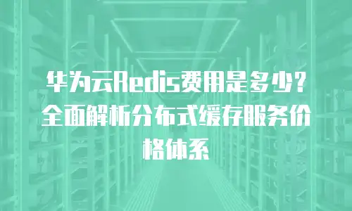 华为云Redis费用是多少？全面解析分布式缓存服务价格体系