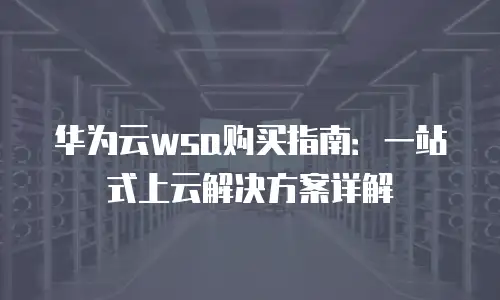 华为云wsa购买指南：一站式上云解决方案详解
