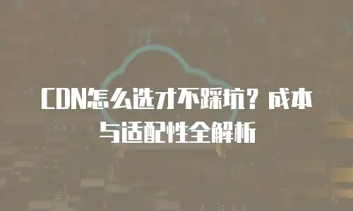 CDN怎么选才不踩坑？成本与适配性全解析