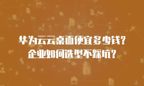 华为云云桌面便宜多少钱？企业如何选型不踩坑？