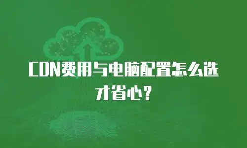CDN费用与电脑配置怎么选才省心？