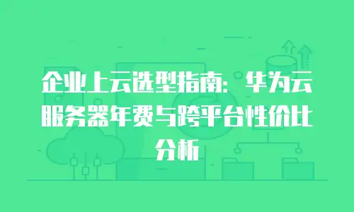 企业上云选型指南：华为云服务器年费与跨平台性价比分析