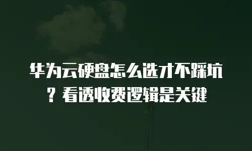华为云硬盘怎么选才不踩坑？看透收费逻辑是关键