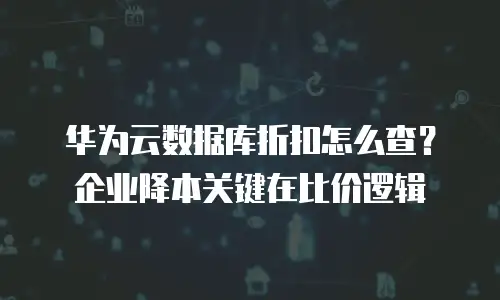 华为云数据库折扣怎么查？企业降本关键在比价逻辑
