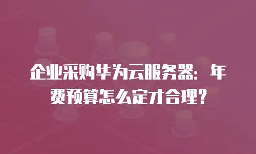 企业采购华为云服务器：年费预算怎么定才合理？