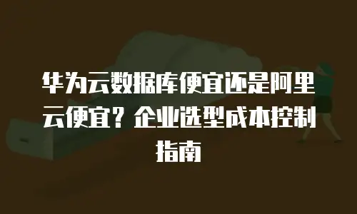 华为云数据库便宜还是阿里云便宜？企业选型成本控制指南