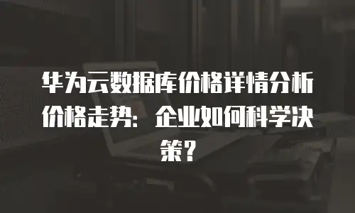 华为云数据库价格详情分析价格走势：企业如何科学决策？