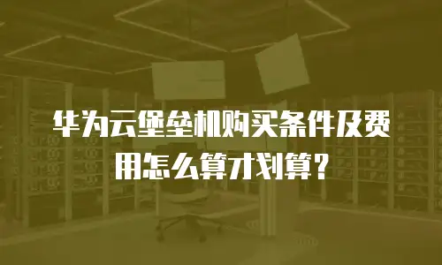 华为云堡垒机购买条件及费用怎么算才划算？