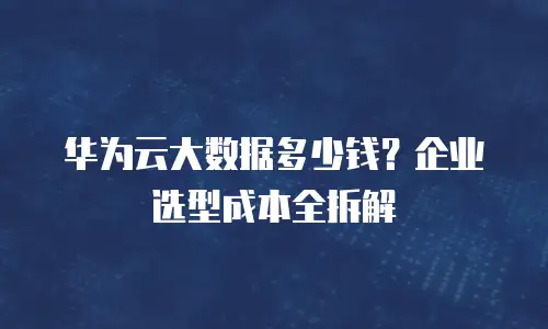 华为云大数据多少钱？企业选型成本全拆解