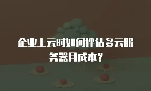 企业上云时如何评估多云服务器月成本？