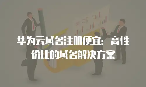 华为云域名注册便宜：高性价比的域名解决方案