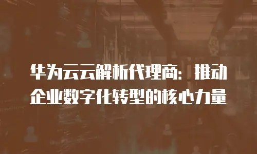 华为云云解析代理商：推动企业数字化转型的核心力量