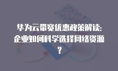 华为云带宽优惠政策解读：企业如何科学选择网络资源？