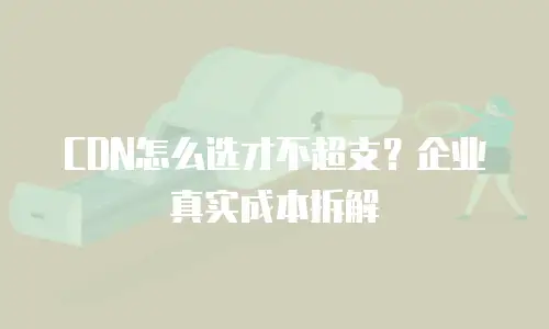 CDN怎么选才不超支？企业真实成本拆解