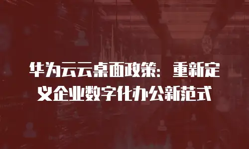 华为云云桌面政策：重新定义企业数字化办公新范式