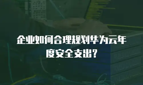 企业如何合理规划华为云年度安全支出？