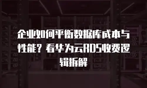 企业如何平衡数据库成本与性能？看华为云RDS收费逻辑拆解