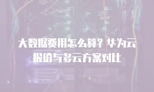 大数据费用怎么算？华为云报价与多云方案对比