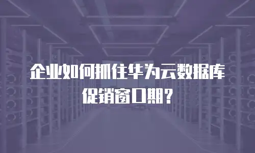 企业如何抓住华为云数据库促销窗口期？