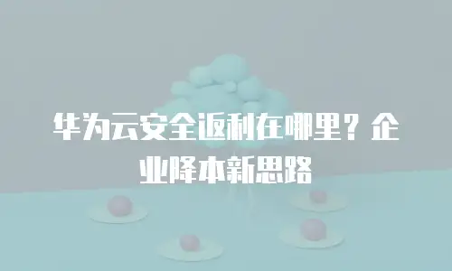 华为云安全返利在哪里？企业降本新思路