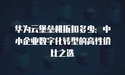 华为云堡垒机折扣多少：中小企业数字化转型的高性价比之选