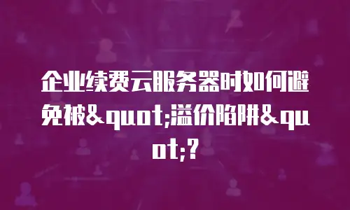 企业续费云服务器时如何避免被"溢价陷阱"？